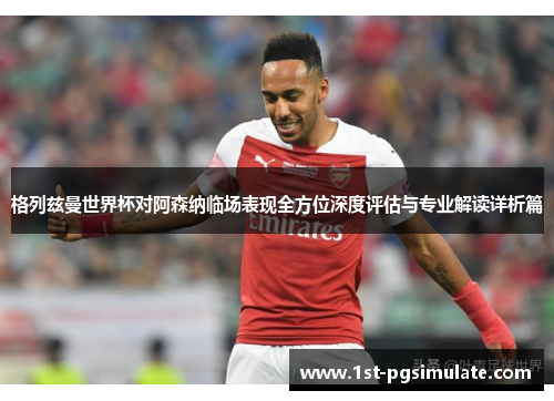 格列兹曼世界杯对阿森纳临场表现全方位深度评估与专业解读详析篇 格列兹曼世界杯对阿森纳临场表现全方位深度评估与专业解读详析篇