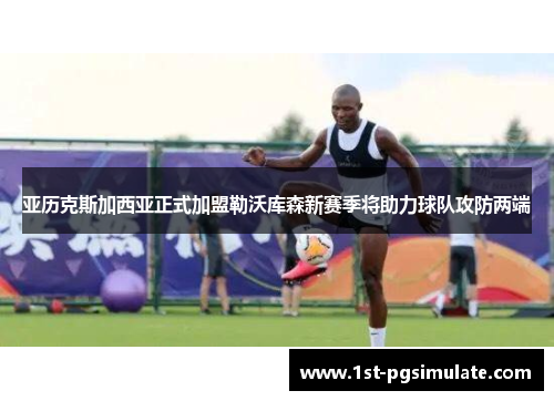 亚历克斯加西亚正式加盟勒沃库森新赛季将助力球队攻防两端