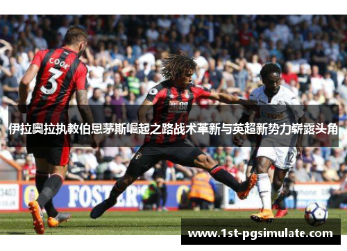 伊拉奥拉执教伯恩茅斯崛起之路战术革新与英超新势力崭露头角