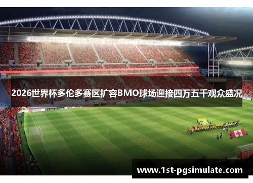 2026世界杯多伦多赛区扩容BMO球场迎接四万五千观众盛况 2026世界杯多伦多赛区扩容BMO球场迎接四万五千观众盛况