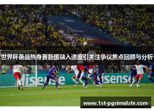 世界杯备战热身赛新援融入速度引关注争议焦点回顾与分析 世界杯备战热身赛新援融入速度引关注争议焦点回顾与分析
